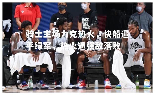 骑士主场力克热火，快船逼平绿军，热火遇强敌落败
