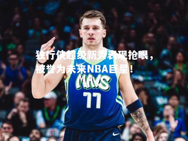 独行侠超级新秀表现抢眼，被誉为未来NBA巨星！