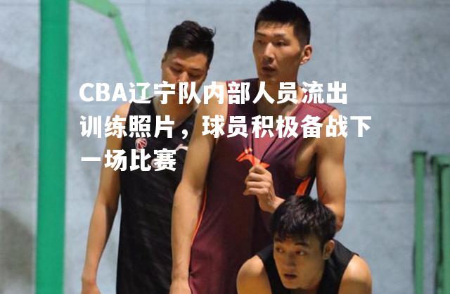 CBA辽宁队内部人员流出训练照片，球员积极备战下一场比赛