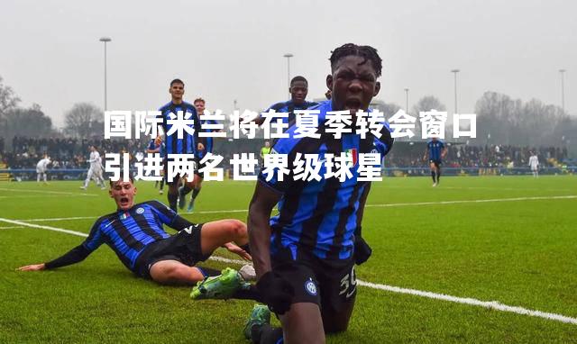 国际米兰将在夏季转会窗口引进两名世界级球星
