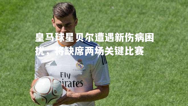 皇马球星贝尔遭遇新伤病困扰，将缺席两场关键比赛