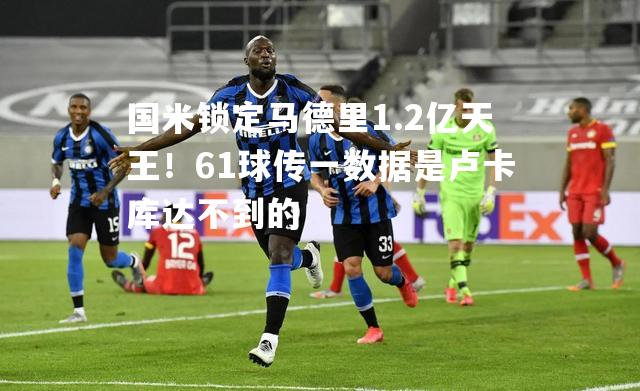 国米锁定马德里1.2亿天王！61球传一数据是卢卡库达不到的