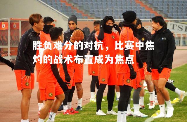 胜负难分的对抗，比赛中焦灼的战术布置成为焦点