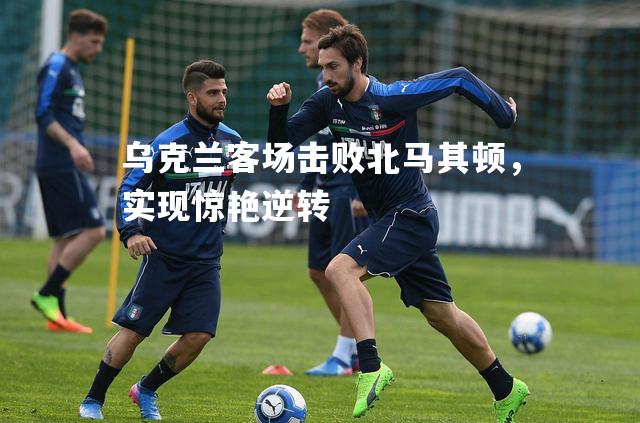 乌克兰客场击败北马其顿，实现惊艳逆转